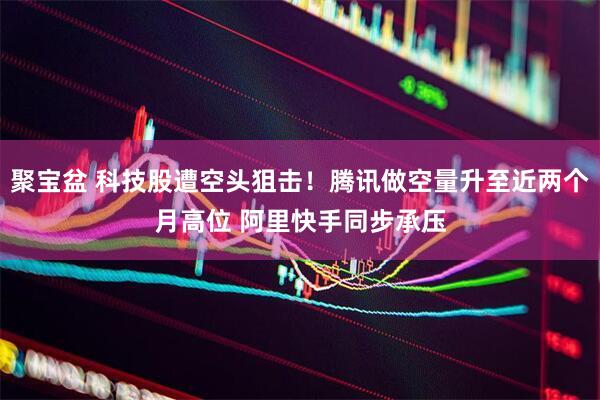 聚宝盆 科技股遭空头狙击！腾讯做空量升至近两个月高位 阿里快手同步承压