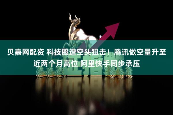 贝嘉网配资 科技股遭空头狙击！腾讯做空量升至近两个月高位 阿里快手同步承压
