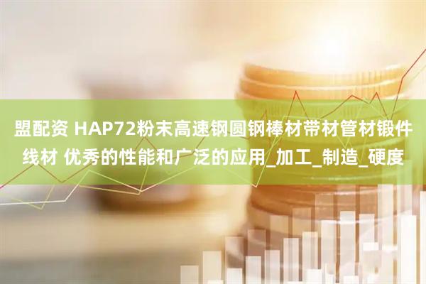 盟配资 HAP72粉末高速钢圆钢棒材带材管材锻件线材 优秀的性能和广泛的应用_加工_制造_硬度