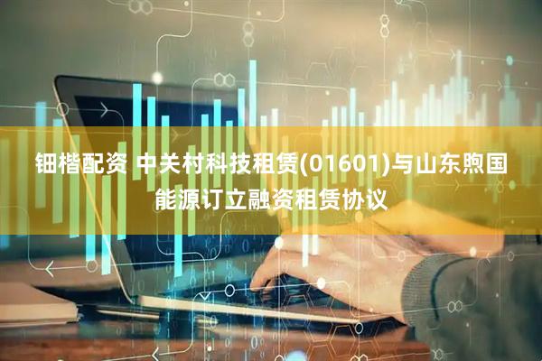 钿楷配资 中关村科技租赁(01601)与山东煦国能源订立融资租赁协议
