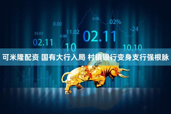 可米隆配资 国有大行入局 村镇银行变身支行强根脉