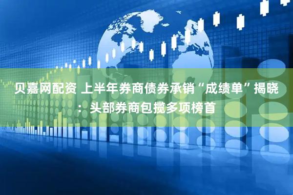 贝嘉网配资 上半年券商债券承销“成绩单”揭晓：头部券商包揽多项榜首