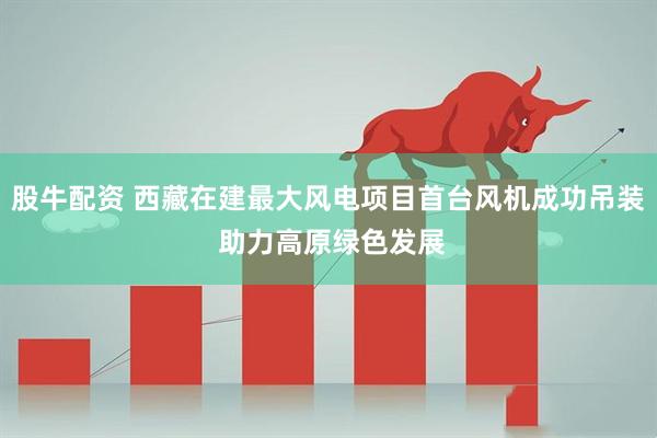 股牛配资 西藏在建最大风电项目首台风机成功吊装 助力高原绿色发展