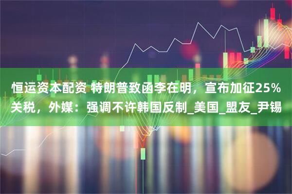 恒运资本配资 特朗普致函李在明，宣布加征25%关税，外媒：强调不许韩国反制_美国_盟友_尹锡