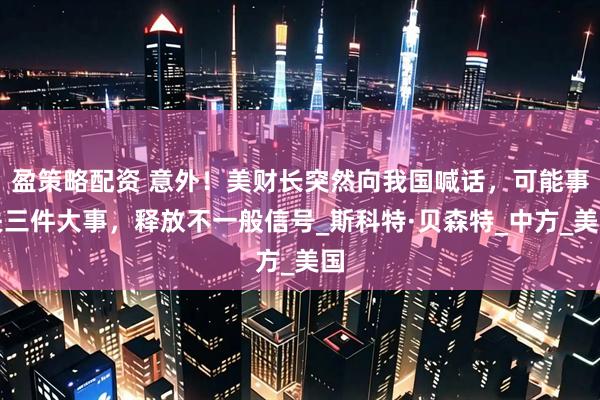 盈策略配资 意外！美财长突然向我国喊话，可能事关三件大事，释放不一般信号_斯科特·贝森特_中方_美国