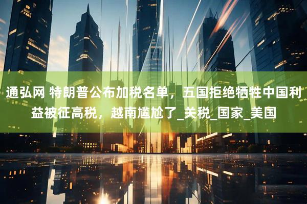 通弘网 特朗普公布加税名单，五国拒绝牺牲中国利益被征高税，越南尴尬了_关税_国家_美国