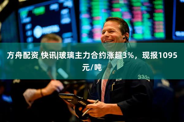方舟配资 快讯|玻璃主力合约涨超3%，现报1095元/吨