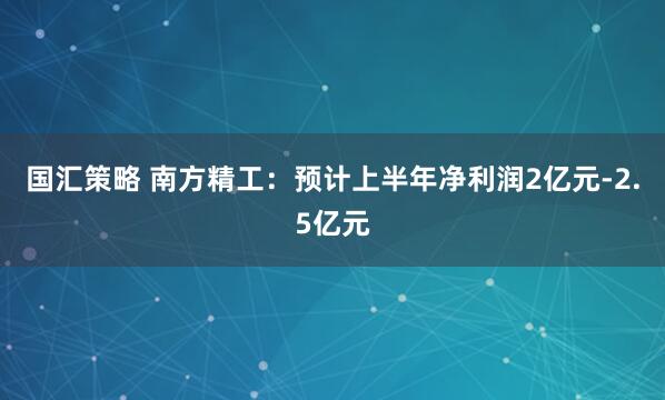 国汇策略 南方精工：预计上半年净利润2亿元-2.5亿元