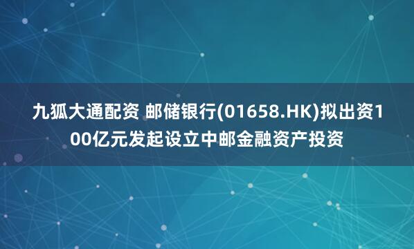 九狐大通配资 邮储银行(01658.HK)拟出资100亿元发起设立中邮金融资产投资