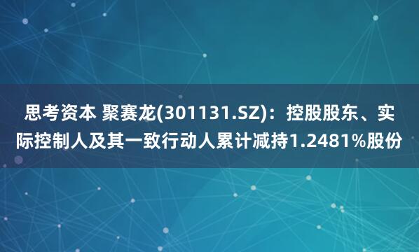 思考资本 聚赛龙(301131.SZ)：控股股东、实际控制人及其一致行动人累计减持1.2481%股份