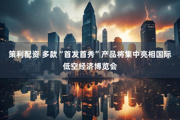 策利配资 多款“首发首秀”产品将集中亮相国际低空经济博览会