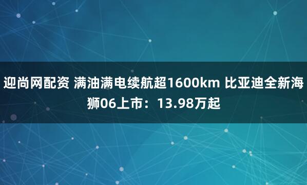 迎尚网配资 满油满电续航超1600km 比亚迪全新海狮06上市：13.98万起