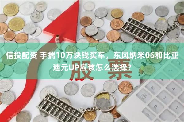 信投配资 手揣10万块钱买车，东风纳米06和比亚迪元UP应该怎么选择？