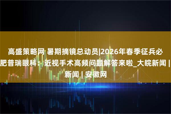 高盛策略网 暑期摘镜总动员|2026年春季征兵必看！合肥普瑞眼科：近视手术高频问题解答来啦_大皖新闻 | 安徽网