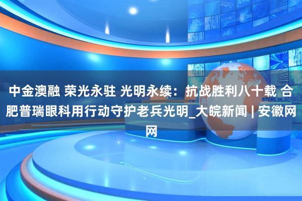 中金澳融 荣光永驻 光明永续：抗战胜利八十载 合肥普瑞眼科用行动守护老兵光明_大皖新闻 | 安徽网