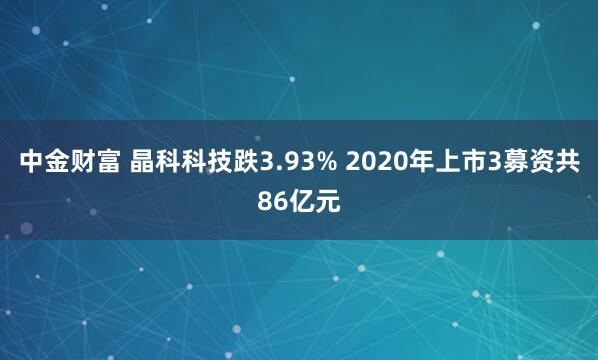 中金财富 晶科科技跌3.93% 2020年上市3募资共86亿元