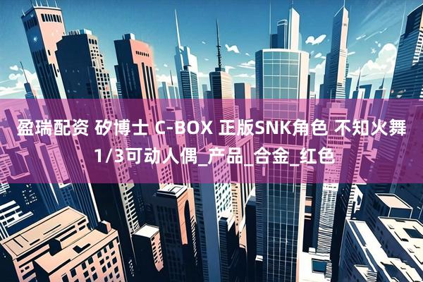 盈瑞配资 矽博士 C-BOX 正版SNK角色 不知火舞 1/3可动人偶_产品_合金_红色