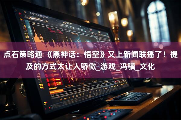 点石策略通 《黑神话：悟空》又上新闻联播了！提及的方式太让人骄傲_游戏_冯骥_文化