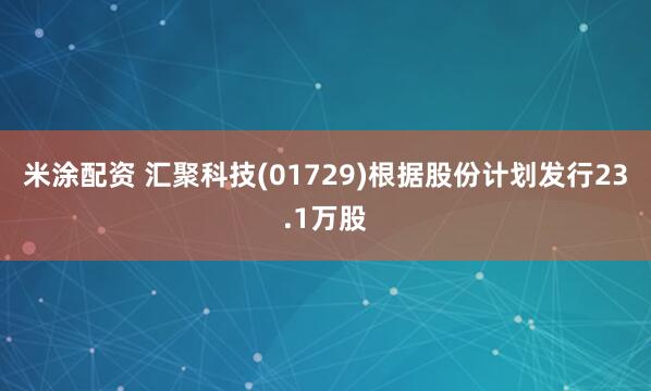 米涂配资 汇聚科技(01729)根据股份计划发行23.1万股