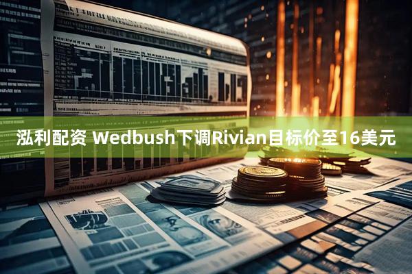 泓利配资 Wedbush下调Rivian目标价至16美元