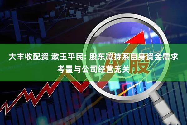 大丰收配资 漱玉平民: 股东减持系自身资金需求考量与公司经营无关