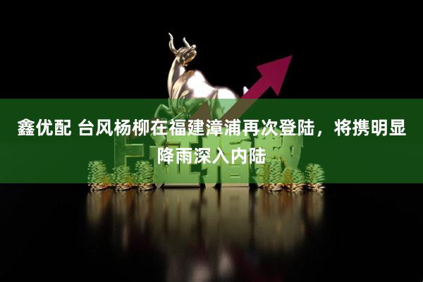 鑫优配 台风杨柳在福建漳浦再次登陆，将携明显降雨深入内陆