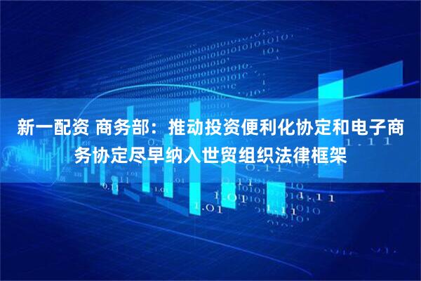 新一配资 商务部：推动投资便利化协定和电子商务协定尽早纳入世贸组织法律框架