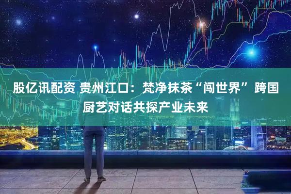 股亿讯配资 贵州江口：梵净抹茶“闯世界” 跨国厨艺对话共探产业未来