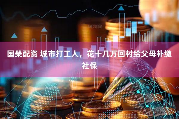 国榮配资 城市打工人，花十几万回村给父母补缴社保