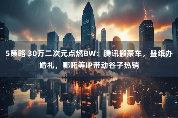 5策略 30万二次元点燃BW：腾讯搬豪车，叠纸办婚礼，哪吒等IP带动谷子热销