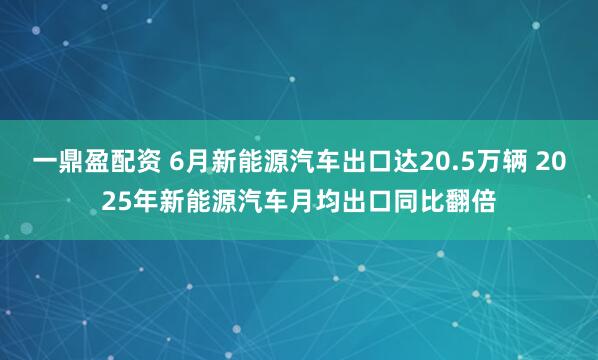 一鼎盈配资 6月新能源汽车出口达20.5万辆 2025年新能源汽车月均出口同比翻倍