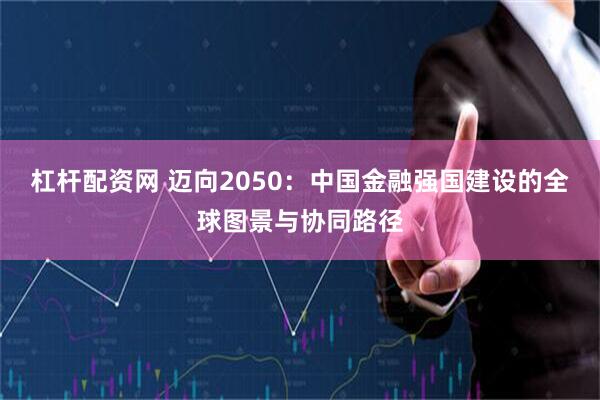 杠杆配资网 迈向2050:中国金融强国建设的全球图景与协同路径